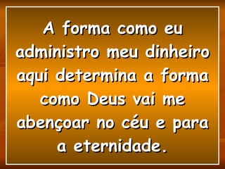 A forma como eu administro meu dinheiro aqui determina a forma como Deus vai me abençoar no céu e para a eternidade. 