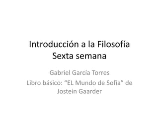 Introducción a la Filosofía
Sexta semana
Gabriel García Torres
Libro básico: “EL Mundo de Sofía” de
Jostein Gaarder
 