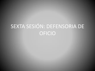 SEXTA SESIÓN: DEFENSORIA DE
OFICIO
 