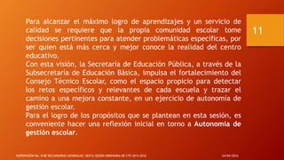 Para alcanzar el máximo logro de aprendizajes y un servicio de
calidad se requiere que la propia comunidad escolar tome
decisiones pertinentes para atender problemáticas específicas, por
ser quien está más cerca y mejor conoce la realidad del centro
educativo.
Con esta visión, la Secretaría de Educación Pública, a través de la
Subsecretaría de Educación Básica, impulsa el fortalecimiento del
Consejo Técnico Escolar, como el espacio propicio para detectar
los retos específicos y relevantes de cada escuela y trazar el
camino a una mejora constante, en un ejercicio de autonomía de
gestión escolar.
Para el logro de los propósitos que se plantean en esta sesión, es
conveniente hacer una reflexión inicial en torno a Autonomía de
gestión escolar.
24/04/2016SUPERVISIÓN No. 8 DE SECUNDARIAS GENERALES: SEXTA SESIÓN ORDINARIA DE CTE 2015-2016
11
 