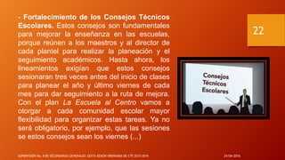 - Fortalecimiento de los Consejos Técnicos
Escolares. Estos consejos son fundamentales
para mejorar la enseñanza en las escuelas,
porque reúnen a los maestros y al director de
cada plantel para realizar la planeación y el
seguimiento académicos. Hasta ahora, los
lineamientos exigían que estos consejos
sesionaran tres veces antes del inicio de clases
para planear el año y último viernes de cada
mes para dar seguimiento a la ruta de mejora.
Con el plan La Escuela al Centro vamos a
otorgar a cada comunidad escolar mayor
flexibilidad para organizar estas tareas. Ya no
será obligatorio, por ejemplo, que las sesiones
se estos consejos sean los viernes (...)
24/04/2016SUPERVISIÓN No. 8 DE SECUNDARIAS GENERALES: SEXTA SESIÓN ORDINARIA DE CTE 2015-2016
22
 