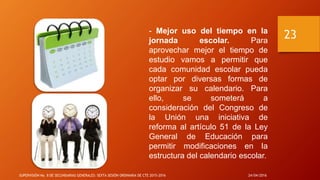 - Mejor uso del tiempo en la
jornada escolar. Para
aprovechar mejor el tiempo de
estudio vamos a permitir que
cada comunidad escolar pueda
optar por diversas formas de
organizar su calendario. Para
ello, se someterá a
consideración del Congreso de
la Unión una iniciativa de
reforma al artículo 51 de la Ley
General de Educación para
permitir modificaciones en la
estructura del calendario escolar.
24/04/2016SUPERVISIÓN No. 8 DE SECUNDARIAS GENERALES: SEXTA SESIÓN ORDINARIA DE CTE 2015-2016
23
 
