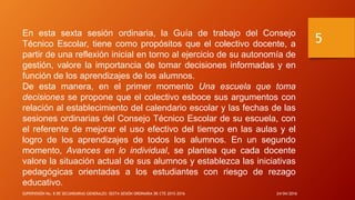 En esta sexta sesión ordinaria, la Guía de trabajo del Consejo
Técnico Escolar, tiene como propósitos que el colectivo docente, a
partir de una reflexión inicial en torno al ejercicio de su autonomía de
gestión, valore la importancia de tomar decisiones informadas y en
función de los aprendizajes de los alumnos.
De esta manera, en el primer momento Una escuela que toma
decisiones se propone que el colectivo esboce sus argumentos con
relación al establecimiento del calendario escolar y las fechas de las
sesiones ordinarias del Consejo Técnico Escolar de su escuela, con
el referente de mejorar el uso efectivo del tiempo en las aulas y el
logro de los aprendizajes de todos los alumnos. En un segundo
momento, Avances en lo individual, se plantea que cada docente
valore la situación actual de sus alumnos y establezca las iniciativas
pedagógicas orientadas a los estudiantes con riesgo de rezago
educativo.
24/04/2016SUPERVISIÓN No. 8 DE SECUNDARIAS GENERALES: SEXTA SESIÓN ORDINARIA DE CTE 2015-2016
5
 