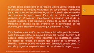 Cumplir con lo establecido en la Ruta de Mejora Escolar implica que
la escuela en su conjunto establezca los compromisos necesarios
para que todos los estudiantes logren los aprendizajes esperados
del ciclo escolar que cursan. Para ello, en el tercer apartado
Avances en el colectivo, identificarán la situación actual de su
escuela respecto a los objetivos y metas de su Ruta de mejora,
mediante el análisis de los avances en el aprendizaje de los
alumnos, para establecer acuerdos que garanticen su logro.
Para finalizar esta sesión, se plantean actividades para la revisión
de la Estrategia Global de Mejora Escolar del Consejo Técnico de la
Escuela Telesecundaria “Tonal Konemek”, de Tagcotepec, Zautla,
del estado de Puebla. Se espera que a partir de su revisión, el
colectivo docente puede elaborar una estrategia propia para su
escuela y organizar su puesta en acción en el mes de mayo. 24/04/2016
SUPERVISIÓN No. 8 DE SECUNDARIAS GENERALES: SEXTA SESIÓN ORDINARIA DE CTE 2015-2016
6
 