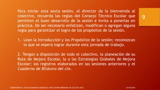 Para iniciar esta sexta sesión, el director da la bienvenida al
colectivo, recuerda las reglas del Consejo Técnico Escolar que
permiten el buen desarrollo de la sesión e invita a ponerlas en
práctica. De ser necesario enfatizan, modifican o agregan alguna
regla para garantizar el logro de los propósitos de la sesión.
1. Lean la Introducción y los Propósitos de la sesión; reconozcan
lo que se espera lograr durante esta jornada de trabajo.
2. Tengan a disposición de todo el colectivo, la planeación de su
Ruta de Mejora Escolar, la o las Estrategias Globales de Mejora
Escolar; los registros elaborados en las sesiones anteriores y el
Cuaderno de Bitácora del cte.
24/04/2016SUPERVISIÓN No. 8 DE SECUNDARIAS GENERALES: SEXTA SESIÓN ORDINARIA DE CTE 2015-2016
9
 