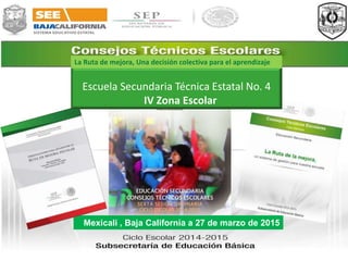 Mexicali , Baja California a 27 de marzo de 2015
Escuela Secundaria Técnica Estatal No. 4
IV Zona Escolar
La Ruta de mejora, Una decisión colectiva para el aprendizaje
 