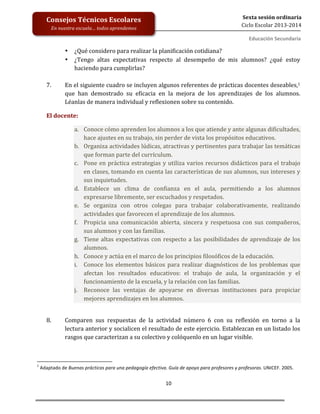  
	
  
	
  
	
  
	
  
10	
  
Sexta	
  sesión	
  ordinaria	
  
Ciclo	
  Escolar	
  2013-­‐2014	
  
Consejos	
  Técnicos	
  Escolares	
  
En	
  nuestra	
  escuela…	
  todos	
  aprendemos	
  
Educación	
  Secundaria	
  
• ¿Qué	
  considero	
  para	
  realizar	
  la	
  planificación	
  cotidiana?	
  
• ¿Tengo	
   altas	
   expectativas	
   respecto	
   al	
   desempeño	
   de	
   mis	
   alumnos?	
   ¿qué	
   estoy	
  
haciendo	
  para	
  cumplirlas?	
  	
  
	
  
7. En	
  el	
  siguiente	
  cuadro	
  se	
  incluyen	
  algunos	
  referentes	
  de	
  prácticas	
  docentes	
  deseables,1	
  
que	
   han	
   demostrado	
   su	
   eficacia	
   en	
   la	
   mejora	
   de	
   los	
   aprendizajes	
   de	
   los	
   alumnos.	
  
Léanlas	
  de	
  manera	
  individual	
  y	
  reflexionen	
  sobre	
  su	
  contenido.	
  
El	
  docente:	
  
a. Conoce	
  cómo	
  aprenden	
  los	
  alumnos	
  a	
  los	
  que	
  atiende	
  y	
  ante	
  algunas	
  dificultades,	
  
hace	
  ajustes	
  en	
  su	
  trabajo,	
  sin	
  perder	
  de	
  vista	
  los	
  propósitos	
  educativos.	
  
b. Organiza	
  actividades	
  lúdicas,	
  atractivas	
  y	
  pertinentes	
  para	
  trabajar	
  las	
  temáticas	
  
que	
  forman	
  parte	
  del	
  currículum.	
  
c. Pone	
  en	
  práctica	
  estrategias	
  y	
  utiliza	
  varios	
  recursos	
  didácticos	
  para	
  el	
  trabajo	
  
en	
  clases,	
  tomando	
  en	
  cuenta	
  las	
  características	
  de	
  sus	
  alumnos,	
  sus	
  intereses	
  y	
  
sus	
  inquietudes.	
  
d. Establece	
   un	
   clima	
   de	
   confianza	
   en	
   el	
   aula,	
   permitiendo	
   a	
   los	
   alumnos	
  	
  
expresarse	
  libremente,	
  ser	
  escuchados	
  y	
  respetados.	
  
e. Se	
   organiza	
   con	
   otros	
   colegas	
   para	
   trabajar	
   colaborativamente,	
   realizando	
  
actividades	
  que	
  favorecen	
  el	
  aprendizaje	
  de	
  los	
  alumnos.	
  
f. Propicia	
   una	
   comunicación	
   abierta,	
   sincera	
   y	
   respetuosa	
   con	
   sus	
   compañeros,	
  
sus	
  alumnos	
  y	
  con	
  las	
  familias.	
  
g. Tiene	
  altas	
  expectativas	
  con	
  respecto	
  a	
  las	
  posibilidades	
  de	
  aprendizaje	
  de	
  los	
  
alumnos.	
  
h. Conoce	
  y	
  actúa	
  en	
  el	
  marco	
  de	
  los	
  principios	
  filosóficos	
  de	
  la	
  educación.	
  
i. Conoce	
  los	
  elementos	
  básicos	
  para	
  realizar	
  diagnósticos	
  de	
  los	
  problemas	
  que	
  
afectan	
   los	
   resultados	
   educativos:	
   el	
   trabajo	
   de	
   aula,	
   la	
   organización	
   y	
   el	
  
funcionamiento	
  de	
  la	
  escuela,	
  y	
  la	
  relación	
  con	
  las	
  familias.	
  
j. Reconoce	
   las	
   ventajas	
   de	
   apoyarse	
   en	
   diversas	
   instituciones	
   para	
   propiciar	
  
mejores	
  aprendizajes	
  en	
  los	
  alumnos.	
  	
  
	
  
	
  
8. Comparen	
   sus	
   respuestas	
   de	
   la	
   actividad	
   número	
   6	
   con	
   su	
   reflexión	
   en	
   torno	
   a	
   la	
  	
  
lectura	
  anterior	
  y	
  socialicen	
  el	
  resultado	
  de	
  este	
  ejercicio.	
  Establezcan	
  en	
  un	
  listado	
  los	
  
rasgos	
  que	
  caracterizan	
  a	
  su	
  colectivo	
  y	
  colóquenlo	
  en	
  un	
  lugar	
  visible.	
  
	
  
	
  
	
  	
  	
  	
  	
  	
  	
  	
  	
  	
  	
  	
  	
  	
  	
  	
  	
  	
  	
  	
  	
  	
  	
  	
  	
  	
  	
  	
  	
  	
  	
  	
  	
  	
  	
  	
  	
  	
  	
  	
  	
  	
  	
  	
  	
  	
  	
  	
  	
  	
  	
  	
  	
  	
  	
  	
  	
  	
  	
  	
  	
  
1
	
  Adaptado	
  de	
  Buenas	
  prácticas	
  para	
  una	
  pedagogía	
  efectiva.	
  Guía	
  de	
  apoyo	
  para	
  profesores	
  y	
  profesoras.	
  UNICEF.	
  2005.	
  
 