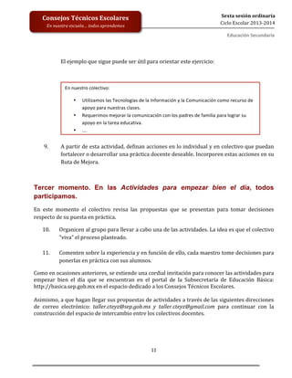  
	
  
	
  
	
  
	
  
11	
  
Sexta	
  sesión	
  ordinaria	
  
Ciclo	
  Escolar	
  2013-­‐2014	
  
Consejos	
  Técnicos	
  Escolares	
  
En	
  nuestra	
  escuela…	
  todos	
  aprendemos	
  
Educación	
  Secundaria	
  
	
  
	
  
El	
  ejemplo	
  que	
  sigue	
  puede	
  ser	
  útil	
  para	
  orientar	
  este	
  ejercicio:	
  
	
  
	
  
	
  
	
  
	
  
	
  
	
  
	
  
	
  
	
  
9. A	
  partir	
  de	
  esta	
  actividad,	
  definan	
  acciones	
  en	
  lo	
  individual	
  y	
  en	
  colectivo	
  que	
  puedan	
  
fortalecer	
  o	
  desarrollar	
  una	
  práctica	
  docente	
  deseable.	
  Incorporen	
  estas	
  acciones	
  en	
  su	
  
Ruta	
  de	
  Mejora.	
  
	
  
Tercer momento. En las Actividades para empezar bien el día, todos
participamos.	
  
En	
   este	
   momento	
   el	
   colectivo	
   revisa	
   las	
   propuestas	
   que	
   se	
   presentan	
   para	
   tomar	
   decisiones	
  
respecto	
  de	
  su	
  puesta	
  en	
  práctica.	
  	
  
10. Organicen	
  al	
  grupo	
  para	
  llevar	
  a	
  cabo	
  una	
  de	
  las	
  actividades.	
  La	
  idea	
  es	
  que	
  el	
  colectivo	
  
“viva”	
  el	
  proceso	
  planteado.	
  
	
  
11. Comenten	
  sobre	
  la	
  experiencia	
  y	
  en	
  función	
  de	
  ello,	
  cada	
  maestro	
  tome	
  decisiones	
  para	
  
ponerlas	
  en	
  práctica	
  con	
  sus	
  alumnos.	
  
Como	
  en	
  ocasiones	
  anteriores,	
  se	
  extiende	
  una	
  cordial	
  invitación	
  para	
  conocer	
  las	
  actividades	
  para	
  
empezar	
   bien	
   el	
   día	
   que	
   se	
   encuentran	
   en	
   el	
   portal	
   de	
   la	
   Subsecretaría	
   de	
   Educación	
   Básica:	
  
http://basica.sep.gob.mx	
  en	
  el	
  espacio	
  dedicado	
  a	
  los	
  Consejos	
  Técnicos	
  Escolares.	
  
	
  
Asimismo,	
  a	
  que	
  hagan	
  llegar	
  sus	
  propuestas	
  de	
  actividades	
  a	
  través	
  de	
  las	
  siguientes	
  direcciones	
  
de	
   correo	
   electrónico:	
   taller.cteyz@sep.gob.mx	
   y	
   taller.cteyz@gmail.com	
   para	
   continuar	
   con	
   la	
  
construcción	
  del	
  espacio	
  de	
  intercambio	
  entre	
  los	
  colectivos	
  docentes.	
  
	
  
En	
  nuestro	
  colectivo:	
  
• Utilizamos	
  las	
  Tecnologías	
  de	
  la	
  Información	
  y	
  la	
  Comunicación	
  como	
  recurso	
  de	
  
apoyo	
  para	
  nuestras	
  clases.	
  
• Requerimos	
  mejorar	
  la	
  comunicación	
  con	
  los	
  padres	
  de	
  familia	
  para	
  lograr	
  su	
  
apoyo	
  en	
  la	
  tarea	
  educativa.	
  
• ….	
  
 