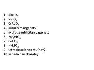 RbNO3 NaIO3 CsReO4 urananmanganatý hydrogenuhličitanvápenatý Ag2HIO5 CoCO3 NH4IO3 tetraoxoselenanrtuťnatý vanadičnandraselný 