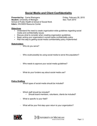 Social Media and Client Confidentiality
Presented by: Carrie Rheingans                               Friday, February 26, 2010
Student, University of Michigan                              Sex::Tech 2010
School of Public Health & School of Social Work
Intern, HIV/AIDS Resource Center

Objectives
  • Understand the need to create organization-wide guidelines regarding social
      media and confidentiality issues
  • Discuss what to consider when creating organization guidelines
  • Begin writing your organization’s social media confidentiality policy
  • Plan first step to getting social media confidentiality policy implemented

Stakeholders
         – Who do you serve?



         –   Who could possibly be using social media to serve this population?



         –   Who needs to approve your social media guidelines?



         –   What do your funders say about social media use?



Policy Drafting
         – Which types of social media should be included?



         –   Which staff should be included?
               • Should board members, volunteers, clients be included?

         –   What is specific to your field?


         –   What will be your first step upon return to your organization?




                                                                              Page | 1
 
