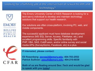 Looking for a fulfilling job at the intersection of sexual health and technology? The Emory University Center of AIDS Researchis looking for a tech-savvy individual to develop and maintain technology solutions that support our health research.  Our solutions are often cross-platform, involving PC, web, and mobile components.  The successful applicant must have database development experience (MS SQL Server, Access, FileMaker, etc.) and excellent programming skills. Specific familiarity with PHP, VBA, SAS, ColdFusion, and/or online survey and social media APIs (SurveyGizmo, Facebook, etc) is a plus. If interested, please contact: Eli Rosenberg: esrose2@emory.edu; 404-783-2552 Patrick Sullivan: pssulli@emory.edu; 404-210-6039 Both of us are floating around Sex::Tech and would be glad to speak with you today! 