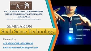 SEMINAR ON
Presented by
ALI MANSOUR ALMADANI
Email: abounazek2012@gmail.com
DR. G. Y. PATHRIKAR COLLEGE OF COMPUTER
SCIENCE AND INFORMATION TECHNOLOGY,
AURANGABAD
Affiliated to Dr. Babasaheb Ambedkar Marathwada University, Aurangabad
Sixth Sense Technology
 
