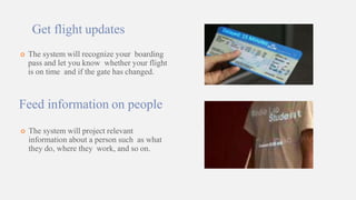 Get flight updates
 The system will recognize your boarding
pass and let you know whether your flight
is on time and if the gate has changed.
Feed information on people
 The system will project relevant
information about a person such as what
they do, where they work, and so on.
 