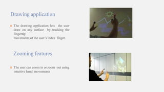 Drawing application
 The drawing application lets the user
draw on any surface by tracking the
fingertip
movements of the user’s index finger.
Zooming features
 The user can zoom in or zoom out using
intuitive hand movements
 