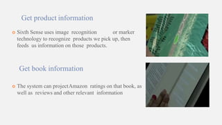 Get product information
 Sixth Sense uses image recognition or marker
technology to recognize products we pick up, then
feeds us information on those products.
Get book information
 The system can projectAmazon ratings on that book, as
well as reviews and other relevant information
 