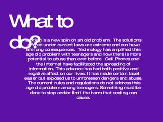 -Girls are only slightly more likely than boys to send  nude photographs, but much more likely to suffer from the emotional effects if the images are spread.  -Some of the emotional effects include name calling from peers, humiliation, and verbal harassment, which can lead to depression, dropping out of school, cutting, and possibly suicide.  -In many cases, adults, parents, and school administrators  do not step in, and instead punish the student who was involved in the sexting, which can increase the emotional  effects already caused by it.  Emotional Effects 