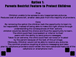 What to do? Sexting is a new spin on an old problem.  The solutions offered under current laws are extreme and can have life long consequences.  Technology has amplified this age old problem with teenagers and now there is more potential to abuse than ever before.  Cell Phones and the Internet have facilitated the spreading of information. This advance has had both positive and negative affect on our lives. It has made certain facet easier but exposed us to unforeseen dangers and abuse.  The current rules and regulations do not address this age old problem among teenagers. Something must be done to stop and/or limit the harm that sexting can cause. 