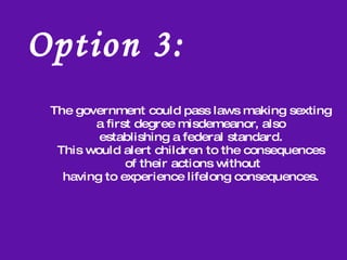 Option 1:  Parents Restrict Feature to Protect Children   Pros  Children unable to be access to any inappropriate pictures.  Reduces cost of phone bill, smaller data plan from the majority of providers.  Cons  By removing the option the children lack the opportunity to learn to  be responsible. Instead of being able to make the right choice through  understanding the consequences of their actions  children would be denied the choice and thus the opportunity to learn.  The child could feel incompetent or inferior to their  peers with the ability to send picture messages.  Taken to an extreme, the child could feel not loved or trusted  by the parent because of the lack of this privilege. Obviously, Children would not be able to receive any pictures.  The common practice coupling of picture messaging and data  plan by cellphone providers could render the more advanced features of the  cellphone or smartphone inert.  