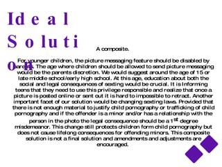 Option 2: Sex Education in School for Students Pros Student will understand the consequences they will  receive if caught sexting.  Sext education, like sex education, would be a casual  discussion lead by trained professionals to share information and tell reported stories of instances where sexting was dangerous. Cons Many schools may feel it is not their responsibility to  educate students about technology not permitted in the school.  Teens could use the information discussed to their advantage, making it easier to get around the laws.  