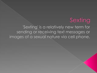 Sexting 'Sexting' is a relatively new term for sending or receiving text messages or images of a sexual nature via cell phone. 