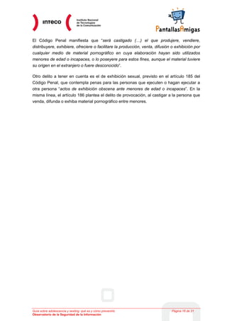 El Código Penal manifiesta que “será castigado (…) el que produjere, vendiere,
distribuyere, exhibiere, ofreciere o facilitare la producción, venta, difusión o exhibición por
cualquier medio de material pornográfico en cuya elaboración hayan sido utilizados
menores de edad o incapaces, o lo poseyere para estos fines, aunque el material tuviere
su origen en el extranjero o fuere desconocido”.

Otro delito a tener en cuenta es el de exhibición sexual, previsto en el artículo 185 del
Código Penal, que contempla penas para las personas que ejecuten o hagan ejecutar a
otra persona “actos de exhibición obscena ante menores de edad o incapaces”. En la
misma línea, el artículo 186 plantea el delito de provocación, al castigar a la persona que
venda, difunda o exhiba material pornográfico entre menores.




Guía sobre adolescencia y sexting: qué es y cómo prevenirlo                   Página 16 de 21
Observatorio de la Seguridad de la Información
 