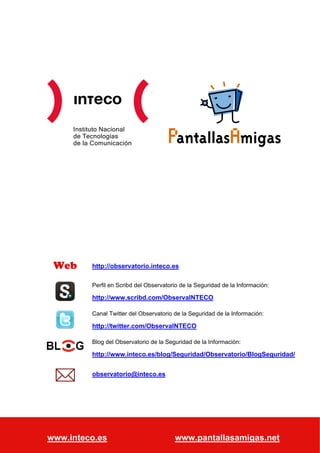 Instituto Nacional
             de Tecnologías
             de la Comunicación




   Web                 http://observatorio.inteco.es

                       Perfil en Scribd del Observatorio de la Seguridad de la Información:

                       http://www.scribd.com/ObservaINTECO

                       Canal Twitter del Observatorio de la Seguridad de la Información:

                       http://twitter.com/ObservaINTECO

                       Blog del Observatorio de la Seguridad de la Información:

                       http://www.inteco.es/blog/Seguridad/Observatorio/BlogSeguridad/


                       observatorio@inteco.es




Guía sobre sexting y adolescentes: qué es y cómo prevenirlo                       Página 21 de 21
www.inteco.es
Observatorio de la Seguridad de la Información                www.pantallasamigas.net
 
