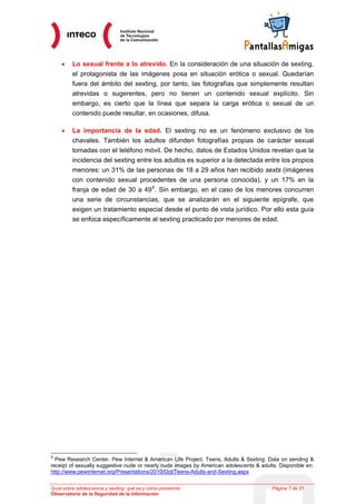 •    Lo sexual frente a lo atrevido. En la consideración de una situación de sexting,
         el protagonista de las imágenes posa en situación erótica o sexual. Quedarían
         fuera del ámbito del sexting, por tanto, las fotografías que simplemente resultan
         atrevidas o sugerentes, pero no tienen un contenido sexual explícito. Sin
         embargo, es cierto que la línea que separa la carga erótica o sexual de un
         contenido puede resultar, en ocasiones, difusa.

    •    La importancia de la edad. El sexting no es un fenómeno exclusivo de los
         chavales. También los adultos difunden fotografías propias de carácter sexual
         tomadas con el teléfono móvil. De hecho, datos de Estados Unidos revelan que la
         incidencia del sexting entre los adultos es superior a la detectada entre los propios
         menores: un 31% de las personas de 18 a 29 años han recibido sexts (imágenes
         con contenido sexual procedentes de una persona conocida), y un 17% en la
         franja de edad de 30 a 49 9 . Sin embargo, en el caso de los menores concurren
         una serie de circunstancias, que se analizarán en el siguiente epígrafe, que
         exigen un tratamiento especial desde el punto de vista jurídico. Por ello esta guía
         se enfoca específicamente al sexting practicado por menores de edad.




9
  Pew Research Center. Pew Internet & American Life Project. Teens, Adults & Sexting: Data on sending &
receipt of sexually suggestive nude or nearly nude images by American adolescents & adults. Disponible en:
http://www.pewinternet.org/Presentations/2010/Oct/Teens-Adults-and-Sexting.aspx


Guía sobre adolescencia y sexting: qué es y cómo prevenirlo                              Página 7 de 21
Observatorio de la Seguridad de la Información
 