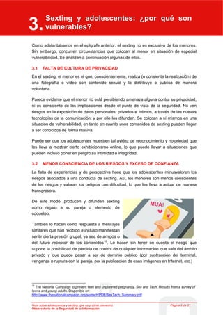 Sexting y adolescentes: ¿por qué son
3.
3
                    vulnerables?
      Sexting y adolescentes: ¿por qué son vulnerables?




Como adelantábamos en el epígrafe anterior, el sexting no es exclusivo de los menores.
Sin embargo, concurren circunstancias que colocan al menor en situación de especial
vulnerabilidad. Se analizan a continuación algunas de ellas.

3.1          FALTA DE CULTURA DE PRIVACIDAD

En el sexting, el menor es el que, conscientemente, realiza (o consiente la realización) de
una fotografía o vídeo con contenido sexual y la distribuye o publica de manera
voluntaria.

Parece evidente que el menor no está percibiendo amenaza alguna contra su privacidad,
ni es consciente de las implicaciones desde el punto de vista de la seguridad. No ven
riesgos en la exposición de datos personales, privados e íntimos, a través de las nuevas
tecnologías de la comunicación, y por ello los difunden. Se colocan a sí mismos en una
situación de vulnerabilidad, en tanto en cuanto unos contenidos de sexting pueden llegar
a ser conocidos de forma masiva.

Puede ser que los adolescentes muestren tal avidez de reconocimiento y notoriedad que
les lleva a mostrar cierto exhibicionismo online, lo que puede llevar a situaciones que
pueden incluso poner en peligro su intimidad e integridad.

3.2          MENOR CONSCIENCIA DE LOS RIESGOS Y EXCESO DE CONFIANZA

La falta de experiencias y de perspectiva hace que los adolescentes minusvaloren los
riesgos asociados a una conducta de sexting. Así, los menores son menos conscientes
de los riesgos y valoran los peligros con dificultad, lo que les lleva a actuar de manera
transgresora.

De este modo, producen y difunden sexting
como regalo a su pareja o elemento de
coqueteo.

También lo hacen como respuesta a mensajes
similares que han recibido e incluso manifiestan
sentir cierta presión grupal, ya sea de amigos o
del futuro receptor de los contenidos 10 . Lo hacen sin tener en cuenta el riesgo que
supone la posibilidad de pérdida de control de cualquier información que sale del ámbito
privado y que puede pasar a ser de dominio público (por sustracción del terminal,
venganza o ruptura con la pareja, por la publicación de esas imágenes en Internet, etc.)




10
   The National Campaign to prevent teen and unplanned pregnancy. Sex and Tech. Results from a survey of
teens and young adults. Disponible en:
http://www.thenationalcampaign.org/sextech/PDF/SexTech_Summary.pdf


Guía sobre adolescencia y sexting: qué es y cómo prevenirlo                             Página 8 de 21
Observatorio de la Seguridad de la Información
 