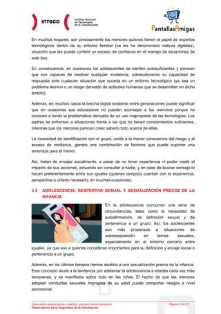 En muchos hogares, son precisamente los menores quienes tienen el papel de expertos
tecnológicos dentro de su entorno familiar (se les ha denominado nativos digitales),
situación que les puede conferir un exceso de confianza en el manejo de situaciones de
este tipo.

En consecuencia, en ocasiones los adolescentes se sienten autosuficientes y piensan
que son capaces de resolver cualquier incidencia, sobrevalorando su capacidad de
respuesta ante cualquier situación que suceda en un entorno tecnológico (ya sea un
problema técnico o un riesgo derivado de actitudes humanas que se desarrollan en dicho
ámbito).

Además, en muchos casos la brecha digital existente entre generaciones puede significar
que en ocasiones sus educadores no pueden aconsejar a los menores porque no
conocen a fondo la problemática derivada de un uso inapropiado de las tecnologías. Los
padres se enfrentan a situaciones frente a las que no tienen conocimientos suficientes,
mientras que los menores parecen creer saberlo todo acerca de ellas.

La necesidad de identificación con el grupo, unida a la menor consciencia del riesgo y al
exceso de confianza, genera una combinación de factores que puede suponer una
amenaza para el menor.

Así, tratan de encajar socialmente, a pesar de no tener experiencia ni poder medir el
impacto de sus acciones, actuando sin consultar a nadie, y en caso de buscar consejo lo
hacen preferentemente entre sus iguales (quienes tampoco cuentan con la experiencia,
perspectiva o criterio necesario, en muchas ocasiones).

3.3    ADOLESCENCIA, DESPERTAR SEXUAL Y SEXUALIZACIÓN PRECOZ DE LA
       INFANCIA

                                       En la adolescencia concurren una serie de
                                       circunstancias, tales como la necesidad de
                                       autoafirmación, de definición sexual y de
                                       pertenencia a un grupo. Así, los adolescentes
                                       son más propensos a situaciones de
                                       sobreexposición      en      temas      sexuales,
                                       especialmente en el entorno cercano entre
iguales, ya que son a quienes consideran importantes para su definición y encaje social o
pertenencia a un grupo.

Además, en los últimos tiempos hemos asistido a una sexualización precoz de la infancia.
Este concepto alude a la tendencia por adelantar la adolescencia a edades cada vez más
tempranas, y se manifiesta sobre todo en las niñas. El hecho de que las menores
adopten conductas sexuales impropias de su edad puede comportar riesgos a nivel
psicosocial.


Guía sobre adolescencia y sexting: qué es y cómo prevenirlo               Página 9 de 21
Observatorio de la Seguridad de la Información
 