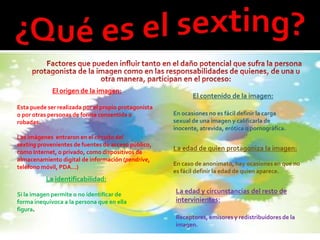 El origen de la imagen:
                                                             El contenido de la imagen:
Esta puede ser realizada por el propio protagonista
o por otras personas de forma consentida o            En ocasiones no es fácil definir la carga
robadas.                                              sexual de una imagen y calificarla de
                                                      inocente, atrevida, erótica o pornográfica.
Las imágenes entraron en el circuito del
sexting provenientes de fuentes de acceso público,
como Internet, o privado, como dispositivos de
                                                      La edad de quien protagoniza la imagen:
almacenamiento digital de información (pendrive,
                                                      En caso de anonimato, hay ocasiones en que no
teléfono móvil, PDA…)
                                                      es fácil definir la edad de quien aparece.
          La identificabilidad:

Si la imagen permite o no identificar de              La edad y circunstancias del resto de
forma inequívoca a la persona que en ella             intervinientes:
figura.
                                                      Receptores, emisores y redistribuidores de la
                                                      imagen.
 
