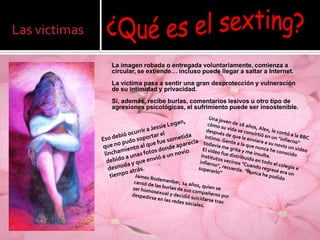 Las victimas

               La imagen robada o entregada voluntariamente, comienza a
               circular, se extiende… incluso puede llegar a saltar a Internet.
               La víctima pasa a sentir una gran desprotección y vulneración
               de su intimidad y privacidad.
               Si, además, recibe burlas, comentarios lesivos u otro tipo de
               agresiones psicológicas, el sufrimiento puede ser insostenible.
 