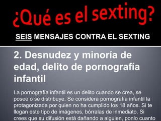 SEIS MENSAJES CONTRA EL SEXTING

2. Desnudez y minoría de
edad, delito de pornografía
infantil
La pornografía infantil es un delito cuando se crea, se
posee o se distribuye. Se considera pornografía infantil la
protagonizada por quien no ha cumplido los 18 años. Si te
llegan este tipo de imágenes, bórralas de inmediato. Si
crees que su difusión está dañando a alguien, ponlo cuanto
 