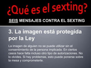 SEIS MENSAJES CONTRA EL SEXTING

3. La imagen está protegida
por la Ley
La imagen de alguien no se puede utilizar sin el
consentimiento de la persona implicada. En ciertos
casos hace falta incluso otro tipo de autorizaciones. No
lo olvides. Si hay problemas, esto puede ponerse sobre
la mesa y comprometerte.
 