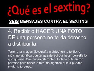 SEIS MENSAJES CONTRA EL SEXTING

4. Recibir o HACER UNA FOTO
DE una persona no te da derecho
a distribuirla
Tener una imagen (fotografía o vídeo) en tu teléfono
móvil no significa que tengas derecho a hacer con ella lo
que quieras. Son cosas diferentes. Incluso si te dieron
permiso para hacer la foto, no significa que la puedas
enviar a terceros.
 