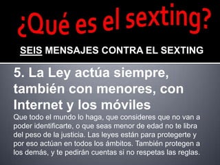 SEIS MENSAJES CONTRA EL SEXTING

5. La Ley actúa siempre,
también con menores, con
Internet y los móviles
Que todo el mundo lo haga, que consideres que no van a
poder identificarte, o que seas menor de edad no te libra
del peso de la justicia. Las leyes están para protegerte y
por eso actúan en todos los ámbitos. También protegen a
los demás, y te pedirán cuentas si no respetas las reglas.
 