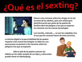 Educar a los menores sobre los riesgos en la red
                                  es tarea de los adultos, pero aún existe gran
                                  desinformación por parte de los padres de
                                  familia sobre los peligros a los que se exponen
                                  los menores con las nuevas tecnologías.

                                  Los moviles, internet ,…no son los culpables sino
                                  el uso que los usuarios hacen de estos servicios.
La brecha digital o la poca habilidad de los padres
respecto a las nuevas tecnologías no debe ser una
excusa para no prevenir a los menores sobre los
peligros a los que se exponen

         Sólo el 15% de los padres conocen los
hábitos en las redes sociales de sus hijos, y cómo estos
pueden llevar al ciberbullying.
 