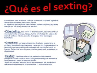 Existen varios tipos de abusos a los que los menores se pueden exponer al
utilizar redes sociales o servicios en internet.
Es importante que los padres conozcan esta información para que puedan
dialogar con sus hijos y educarlos al respecto:


•Ciberbulling: esta acción se da entre iguales, es decir cuando un
menor atormenta, amenaza, hostiga, humilla o molesta a otro a través de
internet, teléfonos móviles, consolas de juegos u otras tecnologías
telemáticas.


•Grooming: son las prácticas online de adultos para ganarse la
confianza del menor fingiendo empatía, cariño, etc. con fines sexuales. Por
tanto está muy relacionado con la pederastia y la pornografía infantil en
Internet. De hecho el grooming es en muchas ocasiones la antesala de un
abuso sexual.


•Sexting: consiste en el envío de contenidos de tipo sexual
(fotografías, audios o vídeos) producidos generalmente por el remitente a
otras personas a través de teléfonos móviles.
Según una encuesta realizada el 90% son mujeres las que envían fotos
sexualmente explícitas y un 85% tenía entre 12 a 16 años de edad.
 