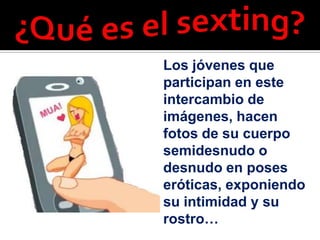 Los jóvenes que
participan en este
intercambio de
imágenes, hacen
fotos de su cuerpo
semidesnudo o
desnudo en poses
eróticas, exponiendo
su intimidad y su
rostro…
 