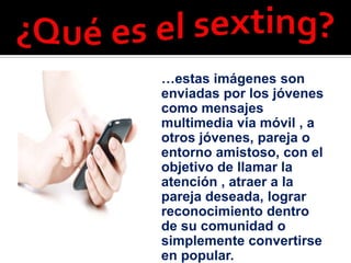 …estas imágenes son
enviadas por los jóvenes
como mensajes
multimedia vía móvil , a
otros jóvenes, pareja o
entorno amistoso, con el
objetivo de llamar la
atención , atraer a la
pareja deseada, lograr
reconocimiento dentro
de su comunidad o
simplemente convertirse
en popular.
 