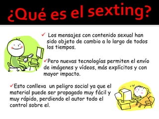  Los mensajes con contenido sexual han
               sido objeto de cambio a lo largo de todos
               los tiempos.

             Pero nuevas tecnologías permiten el envío
             de imágenes y vídeos, más explícitos y con
             mayor impacto.

Esto conlleva un peligro social ya que el
material puede ser propagado muy fácil y
muy rápido, perdiendo el autor todo el
control sobre el.
 