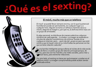 El móvil, mucho más que un telefono
El movil se puede llevar siempre encima, con lo que la potencial
humillación puede ser permanente, en cualquier lugar y a
cualquier hora. Alguien se toma un refresco mientras saca su
móvil y degusta la imagen o, por qué no, la disfruta entre risas con
un grupo de amistades.
Es algo personal, se distribuye de manera selectiva a algunos
números de cada agenda… o a todos. La imagen se expande en
círculos de relación concéntricos a la víctima. Quizás no se
cuelgue en Internet, pero… ¡qué más da! ¿acaso es peor que esté
online a que la hayan visto en su móvil todas las personas con las
que se tiene relación cada día?
Es una bomba inteligente porque afecta al núcleo de la vida social,
toca de lleno a nuestro grupo de relación principal porque, de
hecho, para eso son los móviles y las redes sociales, para crear y
fidelizar lazos, para estrechar relaciones.
Por otro lado, el sexting no tiene por qué empezar y acabar en el
teléfono móvil. La imagen comprometida puede acabar siendo
publicada online.
 
