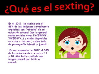 En el 2012, se estima que el
88% de las imágenes sexualmente
explicitas son "robados" de su
ubicación original (por lo general
redes sociales como FACEBOOK,
TWEENTY…) y están disponibles
en otros sitios web, sobre todo
de pornografía infantil y juvenil.

 En una encuesta de 2012 el 38%
de los adolescentes de entre 11
y 18 años había recibido una
imagen sexual por texto o
e-mail.
 