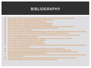 BIBLIOGRAPHY
























http://www.blogdicas.com/relacionamentos -e-redes-sociais-como-evitar-discussoes.html
http://www.wired.co.uk/news/archive/2013 -06/25/snapchat
http://www.rare18.com/category/social -networks/
http://www.dinheirovivo.pt/Guru/Artigo/CIECO143233.html
http://howtoblogz.com/howtoviewaprivatefacebookprofile/
http://bullyingpreventionnow.com/bullying -assemblies/high-school-bullying-assemblies/
http://edition.cnn.com/2010/TECH/web/10/04/cyber.bullying.tips /
http://www.hopehouse.net/blog
http://info.uknowkids.com/blog/bid/278408/How -to-Keep-Your-Child-Away-From-the-Dangers-of-Sexting
http://www.yesteen.com.br/teen/Portugues/detNoticia.php?cod=4915?web=true
http://amplifyyourvoice.org/u/rikkiyouthresource/2012/04/09/california -bill-numbered-sb-919
http://stevenguyen.typepad.com/blog/
http://portaladvento.blogspot.pt/2013/11/sexting -o-que-fazer-se-seu-filho-ja-o.html
https://www.youtube.com/watch?v=zlM -YuUQ3Ms
http://www.youtube.com/watch?v=bStezpLKxLc
https://www.youtube.com/watch?v=Avm7nr1kZhg
http://www.business2community.com/mobile -apps/the-safe-sexting-tool-here-are-the-possible-dangersof-snapchat-0557209#!qfoDj
http://gizmodo.com/5965929/sexting -on-snapchat-isnt-as-safe-as-you-think
http://info.uknowkids.com/understanding -snapchat-why-it-is-a-bad-idea-infographic
http://www.currentpsychiatry.com/home/article/teens -social-media-and-sexting-what-to-tellparents/81bbcea74ea26fb27460dd70ecc7d9fb.html
http://www.reputation.com/reputationwatch/articles/how -prevent-teenagers-sexting-and-protect-themother-teens-who-do
http://bullying.about.com/od/Cyberbullying/a/What -Are-The-Consequences-Of-Sexting.htm
http://the-english-spot.blogspot.pt/2009/04/cartoon -sexting.html

 