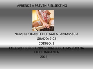APRENDE A PREVENIR EL SEXTING

NOMBRE: JUAN FELIPE AYALA SANTAMARIA
GRADO: 9-02
CODIGO: 3
COLEGIO TECNICO INDUSTRIAL JOSE ELIAS PUYANA
FLORIDABLANCA
2014

 