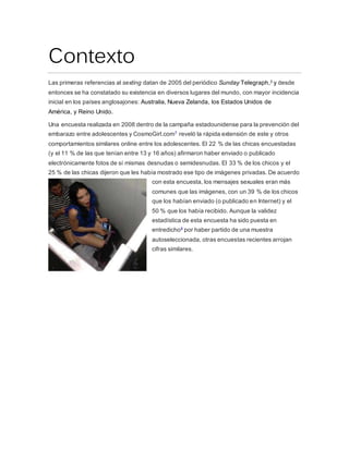 Contexto
Las primeras referencias al sexting datan de 2005 del periódico Sunday Telegraph,3 y desde
entonces se ha constatado su existencia en diversos lugares del mundo, con mayor incidencia
inicial en los países anglosajones: Australia, Nueva Zelanda, los Estados Unidos de
América, y Reino Unido.
Una encuesta realizada en 2008 dentro de la campaña estadounidense para la prevención del
embarazo entre adolescentes y CosmoGirl.com7 reveló la rápida extensión de este y otros
comportamientos similares online entre los adolescentes. El 22 % de las chicas encuestadas
(y el 11 % de las que tenían entre 13 y 16 años) afirmaron haber enviado o publicado
electrónicamente fotos de sí mismas desnudas o semidesnudas. El 33 % de los chicos y el
25 % de las chicas dijeron que les había mostrado ese tipo de imágenes privadas. De acuerdo
con esta encuesta, los mensajes sexuales eran más
comunes que las imágenes, con un 39 % de los chicos
que los habían enviado (o publicado en Internet) y el
50 % que los había recibido. Aunque la validez
estadística de esta encuesta ha sido puesta en
entredicho8 por haber partido de una muestra
autoseleccionada, otras encuestas recientes arrojan
cifras similares.
 