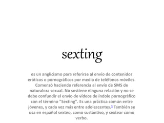 sexting
es un anglicismo para referirse al envío de contenidos
eróticos o pornográficos por medio de teléfonos móviles.
Comenzó haciendo referencia al envío de SMS de
naturaleza sexual. No sostiene ninguna relación y no se
debe confundir el envío de vídeos de índole pornográfico
con el término "Sexting". Es una práctica común entre
jóvenes, y cada vez más entre adolescentes.1 También se
usa en español sexteo, como sustantivo, y sextear como
verbo.
 