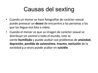 Causas del sexting
• Cuando un menor se hace fotografías de carácter sexual
puede provocar un deseo de encuentro a las personas a las
que las llegue esa foto o video.
• Cuando el menor ve que su imagen de carácter sexual se
distribuye sin control a todo el mundo, este se
siente humillado y puede acabar con problemas de ansiedad,
depresión, perdida de autoestima, trauma, exclusión de la
sociedad…y a veces puede acabar en suicidio
 