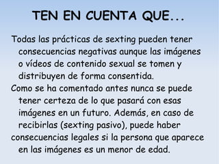 TEN EN CUENTA QUE...
Todas las prácticas de sexting pueden tener
consecuencias negativas aunque las imágenes
o vídeos de contenido sexual se tomen y
distribuyen de forma consentida.
Como se ha comentado antes nunca se puede
tener certeza de lo que pasará con esas
imágenes en un futuro. Además, en caso de
recibirlas (sexting pasivo), puede haber
consecuencias legales si la persona que aparece
en las imágenes es un menor de edad.
 