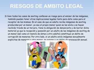 RIESGOS DE AMBITO LEGAL
Si bien todos los casos de sexting conllevan un riesgo para el emisor de las imágenes,
también pueden tener otras implicaciones legales tanto para éste como para el
receptor de las mismas. En el caso de que un adulto reciba imágenes de sexting
producidas por un menor, ya sea el propio menor quien se las envía o se hayan
recibido través de un tercero, tiene la obligación de denunciarlo y de borrar dicho
material ya que la recepción y posesión por un adulto de las imágenes de sexting de
un menor (así como el reenvío de éstas a otro adulto) constituye un delito de
corrupción de menores. Por otro lado, si un adulto envía imágenes sexualmente
explicitas de menores a otro menor, se expone a un delito de provocación sexual.
 
