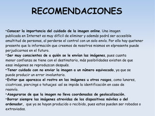 RECOMENDACIONES

Conocer la importancia del cuidado de la imagen online. Una imagen
publicada en Internet es muy difícil de eliminar y además podrá ser accesible
amultitud de personas, al perderse el control con un solo envío. Por ello hay quetener
presente que la información que creemos de nosotros mismos en elpresente puede
perjudicarnos en el futuro.

Ser muy conscientes de a quién se le envían las imágenes, pues cuanta
menor confianza se tiene con el destinatario, más posibilidades existen de que
esas imágenes se reproduzcan después.

Tener cuidado con no enviar la imagen a un número equivocado, ya que se
puede producir un error involuntario.

Evitar que aparezca el rostro en las imágenes u otros rasgos, como lunares,
cicatrices, piercings o tatuajes: así se impide la identificación en caso de
reenvío.

Asegurarse de que la imagen no lleva coordenadas de geolocalización.

Borrar siempre las imágenes atrevidas de los dispositivos móviles o del
ordenador, que ya se hayan producido o recibido, pues estos pueden ser robados o
extraviados.
 